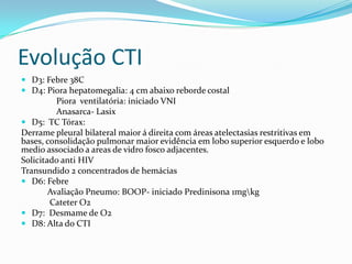 Evolução CTI
 D3: Febre 38C
 D4: Piora hepatomegalia: 4 cm abaixo reborde costal
         Piora ventilatória: iniciado VNI
         Anasarca- Lasix
 D5: TC Tórax:
Derrame pleural bilateral maior á direita com áreas atelectasias restritivas em
bases, consolidação pulmonar maior evidência em lobo superior esquerdo e lobo
medio associado a areas de vidro fosco adjacentes.
Solicitado anti HIV
Transundido 2 concentrados de hemácias
 D6: Febre
        Avaliação Pneumo: BOOP- iniciado Predinisona 1mgkg
        Cateter O2
 D7: Desmame de O2
 D8: Alta do CTI
 