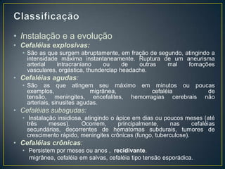 ClassificaçãoInstalação e a evoluçãoCefaléiasexplosivas: São as que surgem abruptamente, em fração de segundo, atingindo a intensidade máxima instantaneamente. Ruptura de um aneurisma arterial intracraniano ou de outras mal fomaçõesvasculares, orgástica, thunderclapheadache.Cefaléias agudas: São as que atingem seu máximo em minutos ou poucas exemplos, migrânea, cefaléia de tensão, meningites, encefalites, hemorragias cerebrais não arteriais, sinusites agudas.Cefaléias subagudas:Instalação insidiosa, atingindo o ápice em dias ou poucos meses (até três meses). Ocorrem, principalmente, nas cefaléias secundárias, decorrentes de hematomas subdurais, tumores de crescimento rápido, meningites crônicas (fungo, tuberculose).Cefaléias crônicas: Persistem por meses ou anos ,  recidivante.migrânea, cefaléiaem salvas, cefaléia tipo tensão esporádica. 