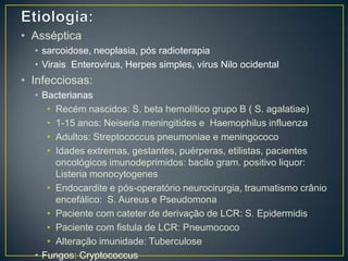 Etiologia: Assépticasarcoidose, neoplasia, pós radioterapiaVirais Enterovirus, Herpes simples, vírus Nilo ocidentalInfecciosas:Bacterianas Recém nascidos: S. beta hemolítico grupo B ( S. agalatiae)1-15 anos: Neiseriameningitides e  Haemophilus influenzaAdultos: Streptococcuspneumoniae e meningococoIdades extremas, gestantes, puérperas, etilistas, pacientes oncológicos imunodeprimidos: bacilo gram. positivo liquor: Listeria monocytogenesEndocardite e pós-operatório neurocirurgia, traumatismo crânio encefálico:  S. Aureus e PseudomonaPaciente com cateter de derivação de LCR: S. EpidermidisPaciente com fistula de LCR: PneumococoAlteração imunidade: TuberculoseFungos: Cryptococcus