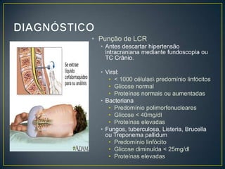 DIAGNÓSTICOPunção de LCRAntes descartar hipertensão intracraniana mediante fundoscopia ou TC Crânio.Viral: < 1000 células\ predomínio linfócitos Glicose normalProteínas normais ou aumentadasBacterianaPredomínio polimorfonuclearesGlicose < 40mg/dlProteínas elevadasFungos, tuberculosa, Listeria, Brucella ou Treponema pallidumPredomínio linfócitoGlicose diminuída < 25mg/dlProteínas elevadas