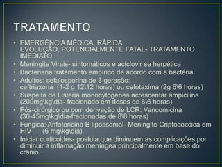 TRATAMENTOEMERGÊNCIA MÉDICA, RÁPIDA EVOLUÇÃO, POTENCIALMENTE FATAL- TRATAMENTO IMEDIATO.Meningite Virais- sintomáticos e aciclovir se herpéticaBacteriana tratamento empírico de acordo com a bactéria:Adultos: cefalosporina de 3 geração:                                               ceftriaxona  (1-2 g 12\12 horas) ou cefotaxima (2g 6\6 horas)Suspeita de Listeria monocytogenes acrescentar ampicilina                   (200mg\kg\dia- fracionado em doses de 6\6 horas)Pós-cirúrgico ou com derivação de LCR: Vancomicina                           (30-45mg\kg\dia-fracionadas de 8\8 horas)Fúngica: Anfotericina B lipossomal- Meningite Criptococcica em HIV      (6 mg\kg\dia)Iniciar corticoides- postula que diminuem as complicações por diminuir a inflamação meníngea principalmente em base do crânio.