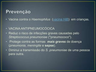 PrevençãoVacina contra o Haemophilus (vacina HiB)  emcrianças.VACINA ANTIPNEUMOCÓCICAReduz o risco de infecções graves causadas pelo Streptococcuspneumoniae ("pneumococo"). Protege contra as formas mais graves de doença (pneumonia, meningite e sepse).Diminui a transmissão do S. pneumoniae de uma pessoa para outra.