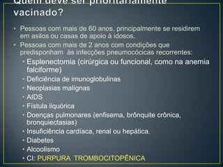 Quem deve ser prioritariamente vacinado? Pessoas com mais de 60 anos, principalmente se residirem em asilos ou casas de apoio à idosos. Pessoas com mais de 2 anos com condições que predisponham às infecções pneumocócicas recorrentes:Esplenectomia(cirúrgica ou funcional, como na anemia falciforme) Deficiência de imunoglobulinas Neoplasias malígnasAIDS Fístula liquóricaDoenças pulmonares (enfisema, brônquite crônica, bronquiectasias) Insuficiência cardíaca, renal ou hepática. Diabetes Alcoolismo CI: PURPURA  TROMBOCITOPÊNICA