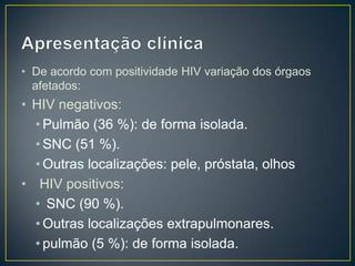 Apresentação clínicaDe acordo com positividade HIV variação dos órgaos afetados:HIV negativos: Pulmão (36 %): de forma isolada. SNC (51 %). Outras localizações: pele, próstata, olhos  HIV positivos: SNC (90 %). Outras localizações extrapulmonares. pulmão (5 %): de forma isolada.