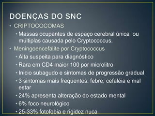 DOENÇAS DO SNCCRIPTOCOCOMASMassas ocupantes de espaço cerebral única  ou múltiplas causada pelo Cryptococcus.Meningoencefalite por CryptococcusAlta suspeita para diagnósticoRara em CD4 maior 100 por microlitroInicio subagudo e sintomas de progressão gradual3 sintomas mais frequentes: febre, cefaléia e mal estar24% apresenta alteração do estado mental6% foco neurológico25-33% fotofobia e rigidez nuca