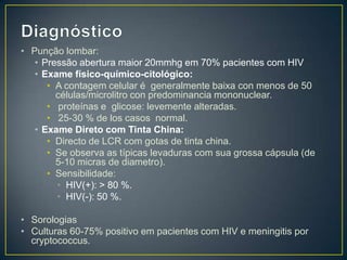 DiagnósticoPunção lombar:Pressão abertura maior 20mmhg em 70% pacientes com HIVExame físico-químico-citológico:A contagem celular é  generalmente baixa con menos de 50 células/microlitro con predominancia mononuclear.  proteínas e  glicose: levemente alteradas. 25-30 % de los casos normal. ExameDireto com Tinta China:Directo de LCR com gotas de tinta china. Se observa as típicas levaduras com sua grossa cápsula (de 5-10 micras de diametro). Sensibilidade: HIV(+): > 80 %. HIV(-): 50 %.SorologiasCulturas 60-75% positivo em pacientes com HIV e meningitis por cryptococcus.