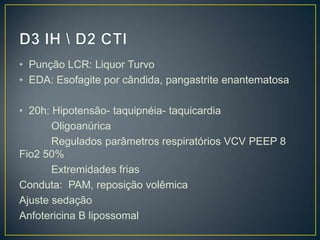 D3 IH \ D2 CTIPunção LCR: Liquor TurvoEDA: Esofagite por cândida, pangastrite enantematosa20h: Hipotensão- taquipnéia- taquicardiaOligoanúricaRegulados parâmetros respiratórios VCV PEEP 8 Fio2 50%Extremidades friasConduta:  PAM, reposição volêmicaAjuste sedaçãoAnfotericina B lipossomal