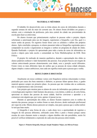 MATERIAL E MÉTODOS
O trabalho foi desenvolvido com os trinta alunos do curso de informática durante a
segunda semana do mês de maio do corrente ano. Os alunos foram divididos em grupos e
saíram, com a orientação da professora, pela área central da cidade nas proximidades da
escola para fazer as entrevistas.
Os alunos tiveram que primeiramente explicar às pessoas sobre o projeto, depois
solicitaram a autorização para uso de imagem, registraram a fotografia e por fim, qual é o
maior sonho da pessoa. Os registros foram feitos com os celulares e tablets dos próprios
alunos. Após concluída a pesquisa, os alunos passaram todas as fotografias registradas para o
computador na escola e organizaram as imagens e sonhos no programa de edição de slides.
Quando finalizado, o projeto foi apresentado para toda a turma do curso de informática na
escola e depois para toda escola e comunidade na Feira Multidisciplinar da EEB. Dom
Felício.
O projeto foi realizado de maneira qualitativa, durante a apresentação dos slides os
alunos puderam conhecer o lado humanitário das pessoas. Esse projeto buscou um resgate de
valores entrevistando pessoas aleatoriamente com idade, sexo e posição social diferentes.
Foram vistos os mais diferentes tipos de sonhos que as pessoas de nossa cidade almejam,
alguns simples e outros ambiciosos, mas cada um significa muito para a pessoa que o sonha.
RESULTADOS E DISCUSSÃO
Atualmente em nosso cotidiano vemos com frequência notícias relacionadas à crimes
praticados por causa dos bens materiais e dinheiro, as pessoas falam apenas disso, o ganho
material aparece sempre em primeiro plano. As pessoas que são vizinhas não se conhecem,
não se cumprimentam e não conversam.
Este projeto quis mostrar para os alunos do curso de informática que podemos utilizar
a tecnologia para registrar o lado humano das pessoas, o seu íntimo, e pôde-se, de certa forma,
aproximar os alunos das pessoas de nossa cidade, fazê-los conversar e aprender a se
comunicar com alguém que, por vezes, apenas vê passar na rua.
Durante as apresentação dos slides, os alunos ficaram surpresos com os sonhos da
maioria das pessoas, porque os sonhos foram os mais diversos, desde realização profissional
até viajar de avião. Muitos desses parecem ser simples, mas para a pessoa que o sonha realizá-
lo terá que lutar muito.
A fotografia é uma forma de arte, e cada aluno teve a oportunidade de registrar a
imagem de três pessoas diferentes, utilizando como filtro o preto e branco porque outras
escalas de cores chamam muito a atenção e alguns detalhes não são percebidos, assim foi
possível verificar nitidamente a expressão de cada uma das pessoas entrevistadas.
Figura 1- Primeira fotografia, feita por Joseph Nicéphore Niépce, em 1826 na França
 