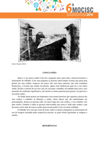 Fonte: Nemes (2014)
CONCLUSÕES
Qual é o seu maior sonho? Esta foi a pergunta chave para todo o desenvolvimento e
fechamento do trabalho. Com essa pergunta as pessoas entrevistadas tiveram que parar para
pensar em seus sonhos, esquecer um pouco dos seus bens materias, das suas condições
financeiras, e tiveram que sonhar novamente, alguns nem lembravam qual era o seu maior
sonho, devido a correria de seu dia a dia, de casa para o trabalho, do trabalho para casa e esse
momento foi realmente significativo, até mesmo os alunos pararam para pensar, em qual era o
seu maior sonho.
Ao findar deste projeto nos deparamos com muitas barreiras que separam a pessoa dos
seus sonhos, o trabalho, as finanças, a saúde, vários fatores que são tranformados em
preocupações, deixam as pessoas cada vez mais longe dos seus sonhos, e esse trabalho veio
para somar e lembrar à todas as pessoas entrevistadas que nunca é tarde para sonhar e que
devemos correr atrás de nossos sonhos para um dia poder vê-los se tornar realidade.
O trabalho teve cem por cento de êxito, todos os alunos entregaram as autorizações de
uso de imagem assinadas pelas respectivas pessoas, as quais foram registradas as imagens e
sonhos.
REFERÊNCIAS
 