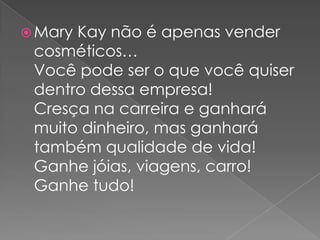  Mary

Kay não é apenas vender
cosméticos…
Você pode ser o que você quiser
dentro dessa empresa!
Cresça na carreira e ganhará
muito dinheiro, mas ganhará
também qualidade de vida!
Ganhe jóias, viagens, carro!
Ganhe tudo!

 