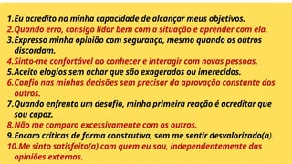 1.Eu acredito na minha capacidade de alcançar meus objetivos.
2.Quando erro, consigo lidar bem com a situação e aprender com ela.
3.Expresso minha opinião com segurança, mesmo quando os outros
discordam.
4.Sinto-me confortável ao conhecer e interagir com novas pessoas.
5.Aceito elogios sem achar que são exagerados ou imerecidos.
6.Confio nas minhas decisões sem precisar da aprovação constante dos
outros.
7.Quando enfrento um desafio, minha primeira reação é acreditar que
sou capaz.
8.Não me comparo excessivamente com os outros.
9.Encaro críticas de forma construtiva, sem me sentir desvalorizado(a).
10.Me sinto satisfeito(a) com quem eu sou, independentemente das
opiniões externas.
 
