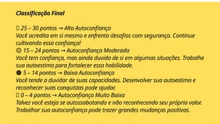 Classificação Final
✅ 25 – 30 pontos Alta Autoconfiança
→
Você acredita em si mesmo e enfrenta desafios com segurança. Continue
cultivando essa confiança!
🟡 15 – 24 pontos Autoconfiança Moderada
→
Você tem confiança, mas ainda duvida de si em algumas situações. Trabalhe
sua autoestima para fortalecer essa habilidade.
🟠 5 – 14 pontos Baixa Autoconfiança
→
Você tende a duvidar de suas capacidades. Desenvolver sua autoestima e
reconhecer suas conquistas pode ajudar.
🔴 0 – 4 pontos Autoconfiança Muito Baixa
→
Talvez você esteja se autossabotando e não reconhecendo seu próprio valor.
Trabalhar sua autoconfiança pode trazer grandes mudanças positivas.
 