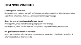 DESENVOLVIMENTO
Agite
Fale um pouco sobre você.
O recrutador quer conhecer seu perfil profissional e entender sua trajetória. Seja objetivo, mencione
experiências relevantes e destaque habilidades importantes para a vaga.
Quais são seus principais pontos fortes e fracos?
Para os pontos fortes, cite habilidades que agreguem valor ao cargo.
Para os pontos fracos, escolha algo real, mas que você esteja trabalhando para melhorar.
Por que você quer trabalhar conosco?"
Mostre que pesquisou sobre a empresa e explique como seus valores e habilidades se alinham à
cultura e aos objetivos da organização.
 