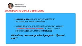 Marcx Educador
@marcxeducador
START/DESAFIO QUAL É O SEU SONHO
• FORMAR DUPLAS (OU ATÉ TRIOS/QUARTETOS, SE
NECESSÁRIO) DE FORMA ESPONTÂNEA. . .
• AS DUPLAS DEVEM SE DIRIGIR ATÉ AS CADEIRAS À FRENTE
E COMPARTILHAR SEUS SONHOS, PODENDO SER UM
SONHO DE VIDA OU UM SONHO NOTURNO
Além disso, devem responder à pergunta: "Quem é
você?".
 