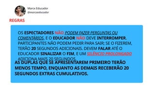 Marcx Educador
@marcxeducador
REGRAS
OS ESPECTADORES NÃO PODEM FAZER PERGUNTAS OU
COMENTÁRIOS, E O EDUCADOR NÃO DEVE INTERROMPER.
PARTICIPANTES NÃO PODEM PEDIR PARA SAIR; SE O FIZEREM,
TERÃO 20 SEGUNDOS ADICIONAIS. DEVEM FALAR ATÉ O
EDUCADOR SINALIZAR O FIM, E UM SILÊNCIO PROLONGADO
ADICIONA MAIS 20 SEGUNDOS.
AS DUPLAS QUE SE APRESENTAREM PRIMEIRO TERÃO
MENOS TEMPO, ENQUANTO AS DEMAIS RECEBERÃO 20
SEGUNDOS EXTRAS CUMULATIVOS.
 