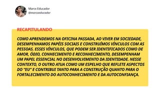 Marcx Educador
@marcxeducador
RECAPITULANDO
COMO APRENDEMOS NA OFICINA PASSADA, AO VIVER EM SOCIEDADE,
DESEMPENHAMOS PAPÉIS SOCIAIS E CONSTRUÍMOS VÍNCULOS COM AS
PESSOAS. ESSES VÍNCULOS, QUE PODEM SER IDENTIFICADOS COMO DE
AMOR, ÓDIO, CONHECIMENTO E RECONHECIMENTO, DESEMPENHAM
UM PAPEL ESSENCIAL NO DESENVOLVIMENTO DA IDENTIDADE. NESSE
CONTEXTO, O OUTRO ATUA COMO UM ESPELHO QUE REFLETE ASPECTOS
DO “EU” E CONTRIBUI TANTO PARA A CONSTRUÇÃO QUANTO PARA O
FORTALECIMENTO DO AUTOCONHECIMENTO E DA AUTOCONFIANÇA.
 
