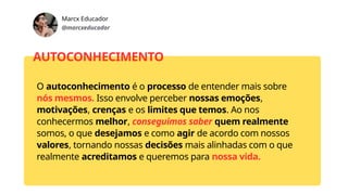 Marcx Educador
@marcxeducador
AUTOCONHECIMENTO
O autoconhecimento é o processo de entender mais sobre
nós mesmos. Isso envolve perceber nossas emoções,
motivações, crenças e os limites que temos. Ao nos
conhecermos melhor, conseguimos saber quem realmente
somos, o que desejamos e como agir de acordo com nossos
valores, tornando nossas decisões mais alinhadas com o que
realmente acreditamos e queremos para nossa vida.
 