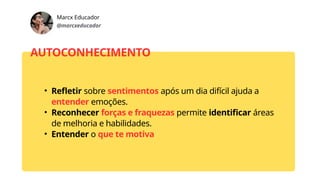 Marcx Educador
@marcxeducador
AUTOCONHECIMENTO
• Refletir sobre sentimentos após um dia difícil ajuda a
entender emoções.
• Reconhecer forças e fraquezas permite identificar áreas
de melhoria e habilidades.
• Entender o que te motiva
 