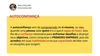 Marcx Educador
@marcxeducador
AUTOCONFIANÇA
A autoconfiança vem da compreensão de si mesmo, ou seja,
quando uma pessoa sabe quem é e o que é capaz de fazer. Isso
lhe dá a confiança necessária para enfrentar desafios e alcançar
seus objetivos, como conquistar o PRIMEIRO EMPREGO, pois ela
acredita em suas habilidades e na sua capacidade de lidar com
as situações que surgem.
 