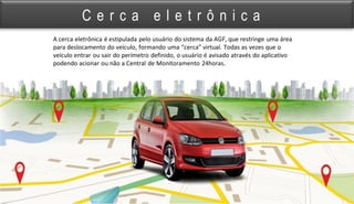 A cerca eletrônica é estipulada pelo usuário do sistema da AGF, que restringe uma área
para deslocamento do veículo, formando uma “cerca” virtual. Todas as vezes que o
veículo entrar ou sair do perímetro definido, o usuário é avisado através do aplicativo
podendo acionar ou não a Central de Monitoramento 24horas.
C e r c a e l e t r ô n i c a
 