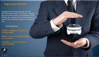 Um gigantesco mercado esperando por você
Além das pessoas físicas que buscam proteção
para seus carros e motos, o rastreamento é muito
utilizado por empresas para monitoramento de
veículos leves, caminhões, ônibus, vans, guinchos
e etc.
Segurança Veicular
1 bilhão é o prejuízo anual gerado pelo
roubo de cargas?
400 mil é o número de veículos roubados
por ano no país?
30 milhões é o número de veículos a
serem rastreados?
Você sabia que..
 