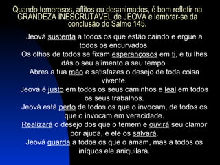 Jeová  sustenta  a todos os que estão caindo e ergue a todos os encurvados. Os olhos de todos se fixam  esperançosos  em  ti , e tu lhes dás o seu alimento a seu tempo. Abres a tua  mão  e satisfazes o desejo de toda coisa vivente. Jeová é  justo  em todos os seus caminhos e  leal  em todos os seus trabalhos. Jeová está  perto  de todos os que o invocam, de todos os que o invocam em veracidade. Realizará  o desejo dos que o temem e  ouvirá  seu clamor por ajuda, e ele os  salvará . Jeová  guarda  a todos os que o amam, mas a todos os iníquos ele aniquilará. Quando temerosos, aflitos ou desanimados, é bom refletir na GRANDEZA INESCRUTÁVEL de JEOVÁ e lembrar-se da conclusão do Salmo 145. 
