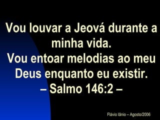 Vou louvar a Jeová durante a minha vida. Vou entoar melodias ao meu Deus enquanto eu existir.  – Salmo 146:2 –  Flávio Iânio – Agosto/2006 