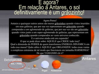 E agora?  Em relação a Antares, o sol definitivamente é um  grãozinho ! Agora Pense! Antares e quaisquer outros astros são meros  grãozinhos  quando vistos inseridos em suas galáxias, que por sua vez representam um  grãozinho  quando comparadas a um aglomerado de galáxias, que por sua vez são um  grãozinho  quando vistos junto a um super-aglomerado de galáxias, que representam um  grãozinho  quando comparados ao vasto universo conhecido.  E o universo ainda está em expansão! O que se pode dizer sobre AQUELE que CRIOU tudo isso? Qual a dimensão do PODER de quem transformou ENERGIA DINÂMICA em toda essa massa? Quão sábio é AQUELE que ORGANIZOU todas essas vastas e complexas estruturas de tal modo que funcionem em tamanha HARMONIA? De que TAMANHO ele é? 