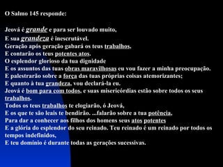 O Salmo 145 responde: Jeová é  grande  e para ser louvado muito, E sua  grandeza  é inescrutável. Geração após geração gabará os teus  trabalhos , E contarão os teus  potentes atos . O esplendor glorioso da tua dignidade E os assuntos das tuas  obras maravilhosas  eu vou fazer a minha preocupação.  E palestrarão sobre a  força  das tuas próprias coisas atemorizantes; E quanto à tua  grandeza , vou declará-la eu.  Jeová é  bom para com todos , e suas misericórdias estão sobre todos os seus  trabalhos . Todos os teus  trabalhos  te elogiarão, ó Jeová,  E os que te são leais te bendirão. ...falarão sobre a tua  potência ,  Para dar a conhecer aos filhos dos homens seus  atos   potentes E a glória do esplendor do seu reinado. Teu reinado é um reinado por todos os tempos indefinidos, E teu domínio é durante todas as gerações sucessivas. 