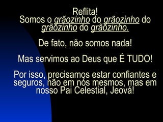 Reflita! Somos o  grãozinho  do  grãozinho  do  grãozinho  do  grãozinho. De fato, não somos nada! Mas servimos ao Deus que É TUDO! Por isso, precisamos estar confiantes e seguros, não em nós mesmos, mas em nosso Pai Celestial, Jeová! 
