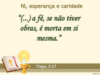fé, esperança e caridade
“(...) a fé, se não tiver
obras, é morta em si
mesma.”
Tiago, 2:17
 