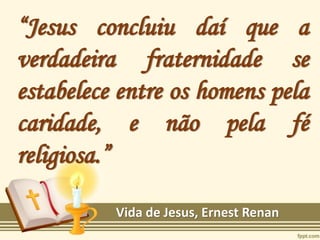 “Jesus concluiu daí que a
verdadeira fraternidade se
estabelece entre os homens pela
caridade, e não pela fé
religiosa.”
Vida de Jesus, Ernest Renan
 