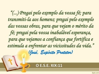 “(...) Pregai pelo exemplo da vossa fé; para
transmiti-la aos homens; pregai pelo exemplo
das vossas obras, para que vejam o mérito da
fé; pregai pela vossa inabalável esperança,
para que vejamos a confiança que fortifica e
estimula a enfrentar as vicissitudes da vida.”
(José, Espírito Protetor)
O E.S.E. XIX:11
 