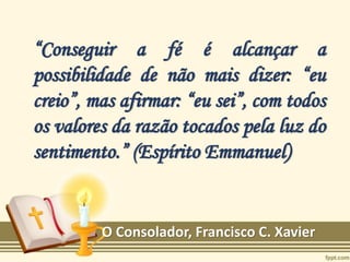 “Conseguir a fé é alcançar a
possibilidade de não mais dizer: “eu
creio”, mas afirmar: “eu sei”, com todos
os valores da razão tocados pela luz do
sentimento.” (Espírito Emmanuel)
O Consolador, Francisco C. Xavier
 