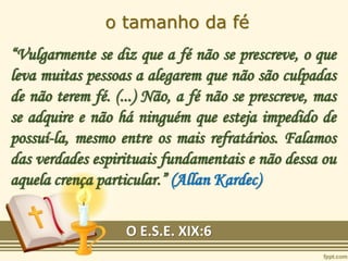 o tamanho da fé
“Vulgarmente se diz que a fé não se prescreve, o que
leva muitas pessoas a alegarem que não são culpadas
de não terem fé. (...) Não, a fé não se prescreve, mas
se adquire e não há ninguém que esteja impedido de
possuí-la, mesmo entre os mais refratários. Falamos
das verdades espirituais fundamentais e não dessa ou
aquela crença particular.” (Allan Kardec)
O E.S.E. XIX:6
 