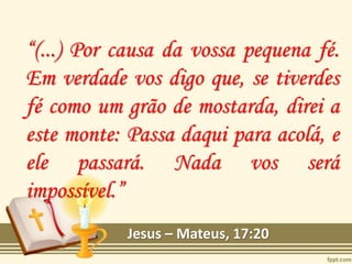 “(...) Por causa da vossa pequena fé.
Em verdade vos digo que, se tiverdes
fé como um grão de mostarda, direi a
este monte: Passa daqui para acolá, e
ele passará. Nada vos será
impossível.”
Jesus – Mateus, 17:20
 