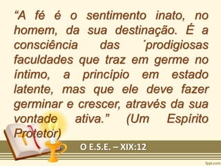 “A fé é o sentimento inato, no
homem, da sua destinação. É a
consciência das ´prodigiosas
faculdades que traz em germe no
íntimo, a princípio em estado
latente, mas que ele deve fazer
germinar e crescer, através da sua
vontade ativa.” (Um Espírito
Protetor)
O E.S.E. – XIX:12
 