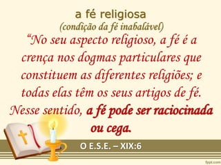 a fé religiosa
(condição da fé inabalável)
“No seu aspecto religioso, a fé é a
crença nos dogmas particulares que
constituem as diferentes religiões; e
todas elas têm os seus artigos de fé.
Nesse sentido, a fé pode ser raciocinada
ou cega.
O E.S.E. – XIX:6
 