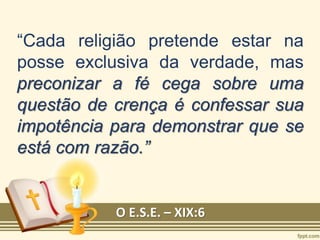“Cada religião pretende estar na
posse exclusiva da verdade, mas
preconizar a fé cega sobre uma
questão de crença é confessar sua
impotência para demonstrar que se
está com razão.”
O E.S.E. – XIX:6
 