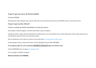 O que é que me move de forma doida?
Os meus FILHOS.
Não adianta de nada conquistar seja o que for nesta vida, se não for pelo bem estar dos meus FILHOS, que são o meu maior tesouro.
O que é que me faz vibrar?
Colocar o espirito da minha criatividade ao serviço dos outros.
Fazer brilhar os olhos de alguém. Ser Feliz e fazer felizes os que me rodeiam.
O poder de mudar a minha vida está unicamente nas minhas mãos e sou eu que decido o que vou fazer daqui para a frente, sejam quais forem as
circunstâncias, porque até essas eu sei que posso mudar…
Não sei exatamente o que o futuro me reserva, mas sei que quero viver uma vida que valha a pena.
E sabes porque te estou a contar isto? Porque a Lei da Abundância diz que DAR é RECEBER.
E eu quero dar-te a ti a mesma OPORTUNIDADE que eu estou a ter.
Porque ACREDITO que se eu posso, TU também podes!
E se eu consigo, tu também consegues…
Basta encontrares o teu PORQUÊ…
 