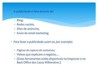  A publicidade é feita através de:
 Blog;
 Redes sociais;
 Sites de anúncios;
 Envio de email marketing
 Para fazer a publicidade usam-se, por exemplo:
 Páginas de captura de contactos;
 Vídeos que explicam o negócio,…
 (Estas ferramentas estão disponíveis na Empower e no
Back Office dos Lazzy Millionaires.)
 