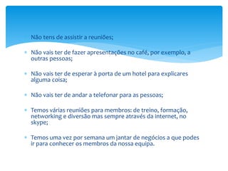  Não tens de assistir a reuniões;
 Não vais ter de fazer apresentações no café, por exemplo, a
outras pessoas;
 Não vais ter de esperar à porta de um hotel para explicares
alguma coisa;
 Não vais ter de andar a telefonar para as pessoas;
 Temos várias reuniões para membros: de treino, formação,
networking e diversão mas sempre através da internet, no
skype;
 Temos uma vez por semana um jantar de negócios a que podes
ir para conhecer os membros da nossa equipa.
 