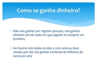  Não vais ganhar por registar pessoas, vais ganhar
dinheiro sim de cada vez que alguém te comprar um
produto;
 Ao fazeres isto todos os dias e com uma ou duas
vendas por dia vais ganhar centenas de milhares de
euros por ano
Como se ganha dinheiro?
 