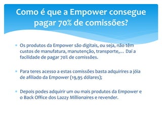  Os produtos da Empower são digitais, ou seja, não têm
custos de manufatura, manutenção, transporte,… Daí a
facilidade de pagar 70% de comissões.
 Para teres acesso a estas comissões basta adquirires a jóia
de afiliado da Empower (19,95 dólares);
 Depois podes adquirir um ou mais produtos da Empower e
o Back Office dos Lazzy Millionaires e revender.
Como é que a Empower consegue
pagar 70% de comissões?
 
