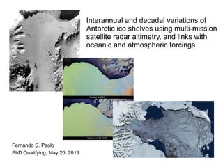 Interannual and decadal variations of 
Antarctic ice shelves using multi-mission 
satellite radar altimetry, and links with 
oceanic and atmospheric forcings 
Fernando S. Paolo 
PhD Qualifying, May 20, 2013 
Scripps Institution of Oceanography 
University of California, San Diego 
 
