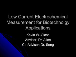 Low Current ElectrochemicalLow Current Electrochemical
Measurement for BiotechnolgyMeasurement for Biotechnolgy
ApplicationsApplications
Kevin W. GlassKevin W. Glass
Advisor: Dr. AlleeAdvisor: Dr. Allee
Co-Advisor: Dr. SongCo-Advisor: Dr. Song
 
