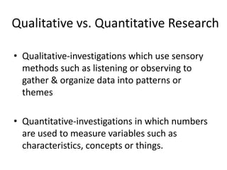 Qualitative vs. Quantitative Research Qualitative-investigations which use sensory methods such as listening or observing to gather & organize data into patterns or themes Quantitative-investigations in which numbers are used to measure variables such as characteristics, concepts or things. 