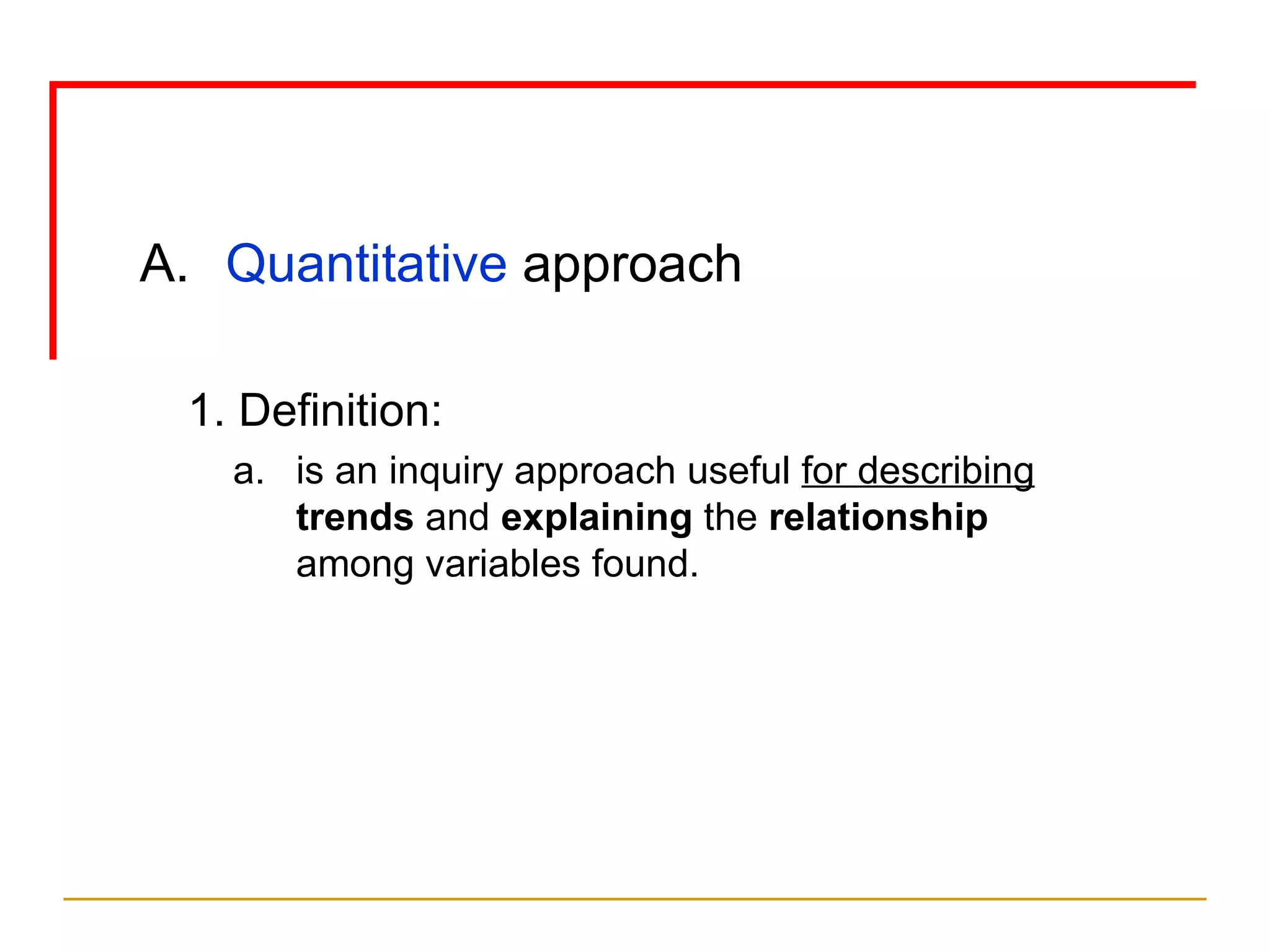 Quantitative  approach 1. Definition: is an inquiry approach useful  for   describing   trends  and  explaining  the  relationship  among variables found. 