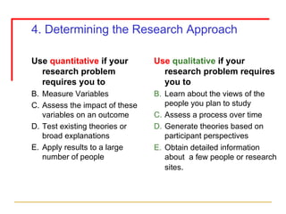 4. Determining the Research Approach Use  quantitative  if your research problem requires you to Measure Variables Assess the impact of these variables on an outcome Test existing theories or broad explanations Apply results to a large number of people Use   qualitative  if your research problem requires you to Learn about the views of the people you plan to study Assess a process over time Generate theories based on participant perspectives Obtain detailed information about  a few people or research sites .   