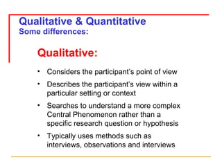 Qualitative & Quantitative Some differences: Qualitative: Considers the participant’s point of view Describes the participant’s view within a particular setting or context Searches to understand a more complex Central Phenomenon rather than a specific research question or hypothesis Typically uses methods such as interviews, observations and interviews 